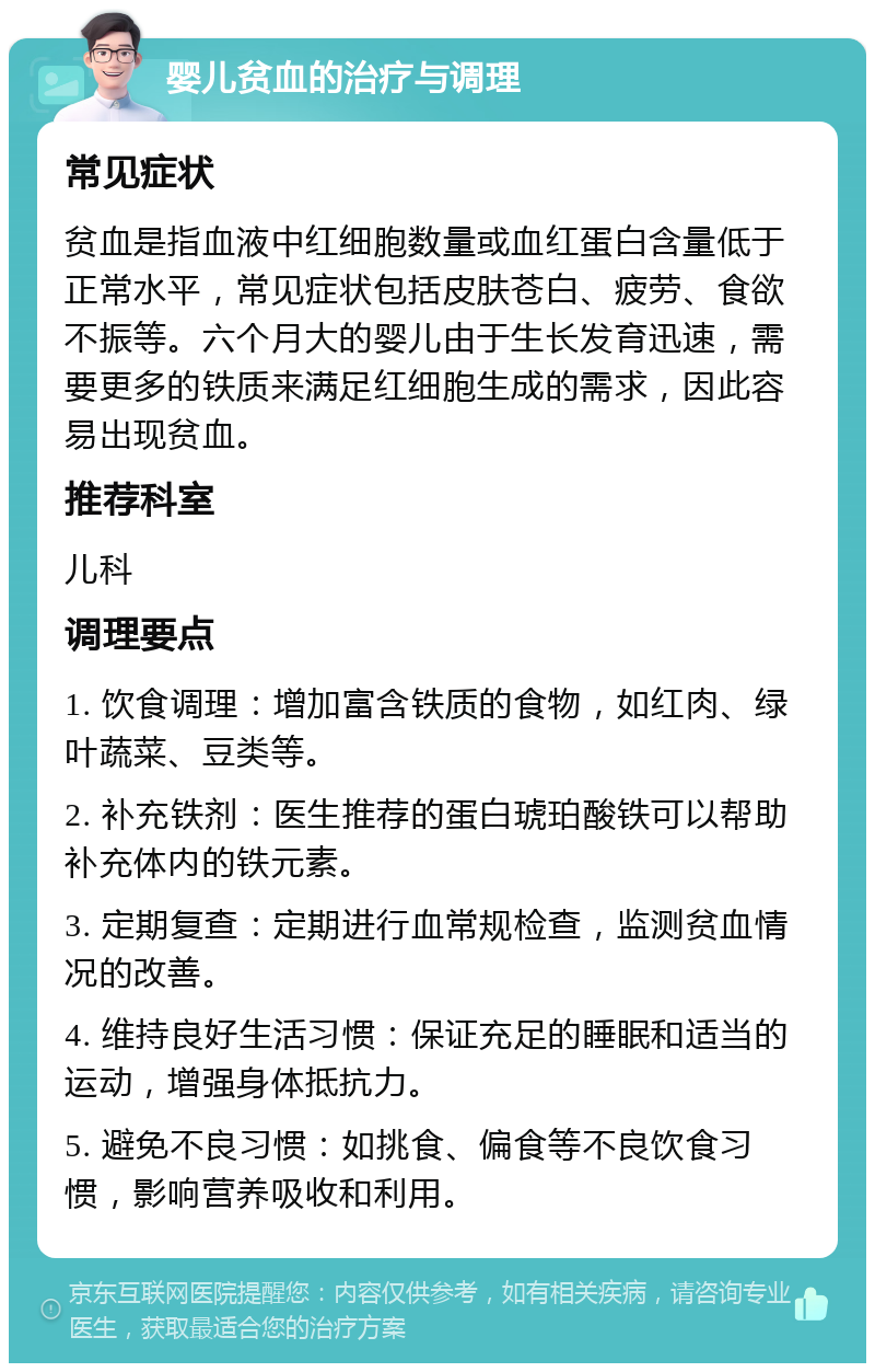 婴儿贫血的治疗与调理 常见症状 贫血是指血液中红细胞数量或血红蛋白含量低于正常水平，常见症状包括皮肤苍白、疲劳、食欲不振等。六个月大的婴儿由于生长发育迅速，需要更多的铁质来满足红细胞生成的需求，因此容易出现贫血。 推荐科室 儿科 调理要点 1. 饮食调理：增加富含铁质的食物，如红肉、绿叶蔬菜、豆类等。 2. 补充铁剂：医生推荐的蛋白琥珀酸铁可以帮助补充体内的铁元素。 3. 定期复查：定期进行血常规检查，监测贫血情况的改善。 4. 维持良好生活习惯：保证充足的睡眠和适当的运动，增强身体抵抗力。 5. 避免不良习惯：如挑食、偏食等不良饮食习惯，影响营养吸收和利用。