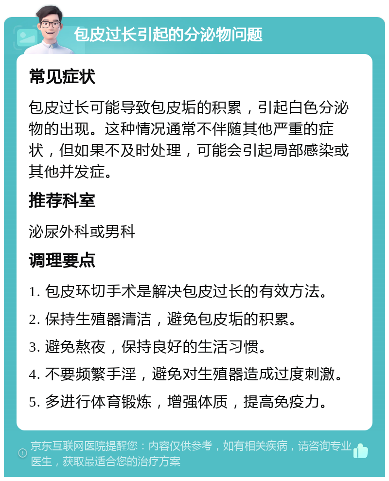 包皮过长引起的分泌物问题 常见症状 包皮过长可能导致包皮垢的积累，引起白色分泌物的出现。这种情况通常不伴随其他严重的症状，但如果不及时处理，可能会引起局部感染或其他并发症。 推荐科室 泌尿外科或男科 调理要点 1. 包皮环切手术是解决包皮过长的有效方法。 2. 保持生殖器清洁，避免包皮垢的积累。 3. 避免熬夜，保持良好的生活习惯。 4. 不要频繁手淫，避免对生殖器造成过度刺激。 5. 多进行体育锻炼，增强体质，提高免疫力。