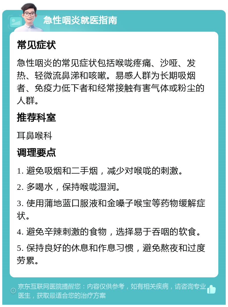 急性咽炎就医指南 常见症状 急性咽炎的常见症状包括喉咙疼痛、沙哑、发热、轻微流鼻涕和咳嗽。易感人群为长期吸烟者、免疫力低下者和经常接触有害气体或粉尘的人群。 推荐科室 耳鼻喉科 调理要点 1. 避免吸烟和二手烟，减少对喉咙的刺激。 2. 多喝水，保持喉咙湿润。 3. 使用蒲地蓝口服液和金嗓子喉宝等药物缓解症状。 4. 避免辛辣刺激的食物，选择易于吞咽的软食。 5. 保持良好的休息和作息习惯，避免熬夜和过度劳累。