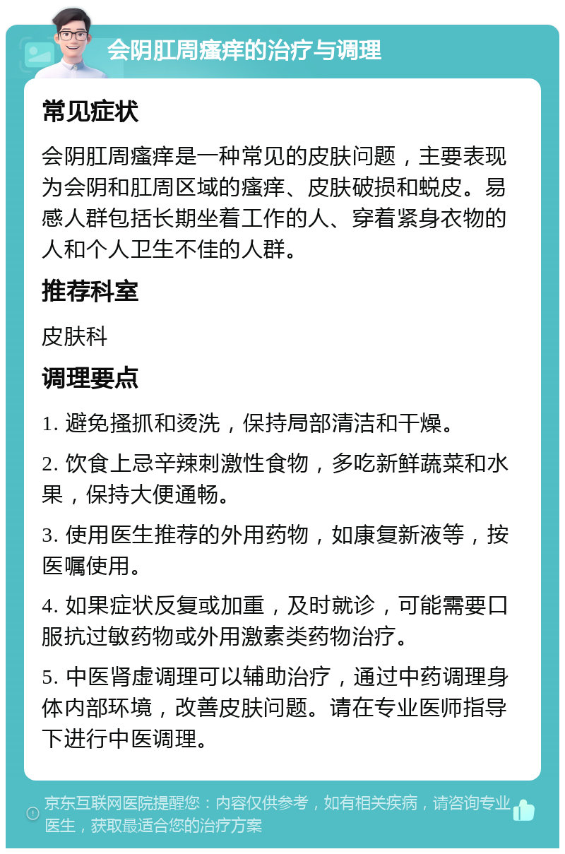 会阴肛周瘙痒的治疗与调理 常见症状 会阴肛周瘙痒是一种常见的皮肤问题，主要表现为会阴和肛周区域的瘙痒、皮肤破损和蜕皮。易感人群包括长期坐着工作的人、穿着紧身衣物的人和个人卫生不佳的人群。 推荐科室 皮肤科 调理要点 1. 避免搔抓和烫洗，保持局部清洁和干燥。 2. 饮食上忌辛辣刺激性食物，多吃新鲜蔬菜和水果，保持大便通畅。 3. 使用医生推荐的外用药物，如康复新液等，按医嘱使用。 4. 如果症状反复或加重，及时就诊，可能需要口服抗过敏药物或外用激素类药物治疗。 5. 中医肾虚调理可以辅助治疗，通过中药调理身体内部环境，改善皮肤问题。请在专业医师指导下进行中医调理。