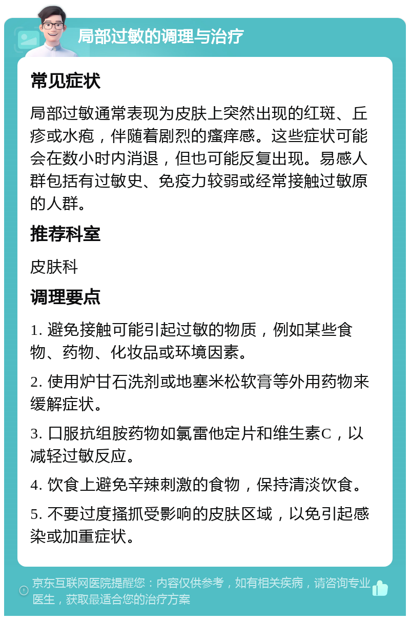 局部过敏的调理与治疗 常见症状 局部过敏通常表现为皮肤上突然出现的红斑、丘疹或水疱，伴随着剧烈的瘙痒感。这些症状可能会在数小时内消退，但也可能反复出现。易感人群包括有过敏史、免疫力较弱或经常接触过敏原的人群。 推荐科室 皮肤科 调理要点 1. 避免接触可能引起过敏的物质，例如某些食物、药物、化妆品或环境因素。 2. 使用炉甘石洗剂或地塞米松软膏等外用药物来缓解症状。 3. 口服抗组胺药物如氯雷他定片和维生素C，以减轻过敏反应。 4. 饮食上避免辛辣刺激的食物，保持清淡饮食。 5. 不要过度搔抓受影响的皮肤区域，以免引起感染或加重症状。