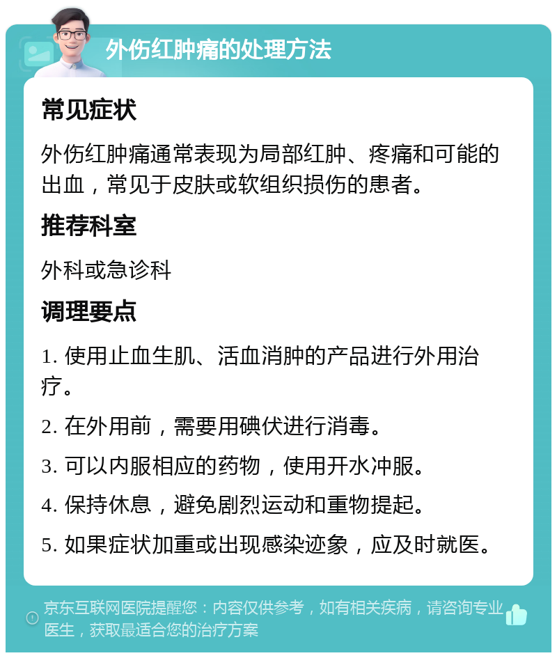 外伤红肿痛的处理方法 常见症状 外伤红肿痛通常表现为局部红肿、疼痛和可能的出血，常见于皮肤或软组织损伤的患者。 推荐科室 外科或急诊科 调理要点 1. 使用止血生肌、活血消肿的产品进行外用治疗。 2. 在外用前，需要用碘伏进行消毒。 3. 可以内服相应的药物，使用开水冲服。 4. 保持休息，避免剧烈运动和重物提起。 5. 如果症状加重或出现感染迹象，应及时就医。