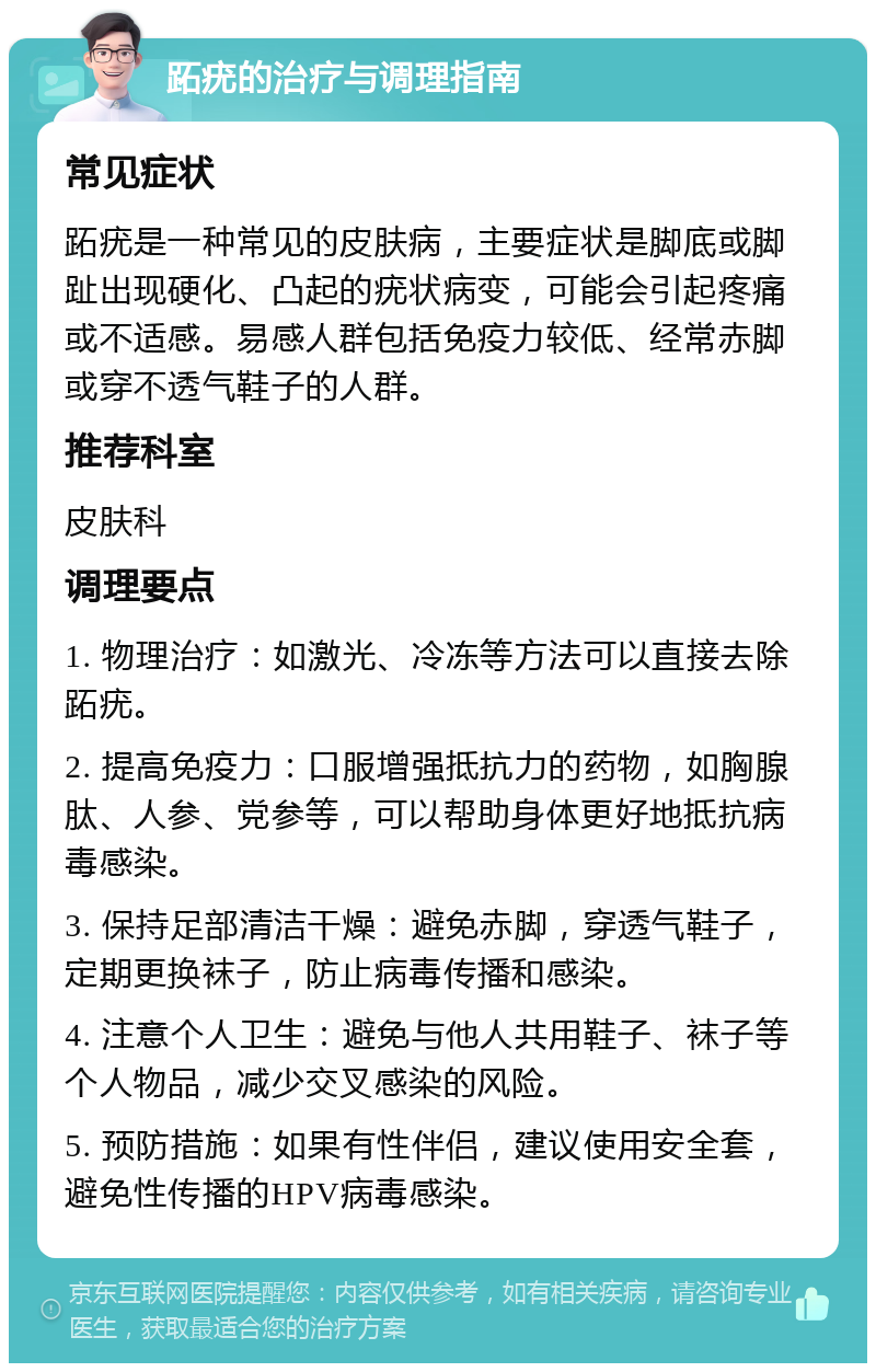 跖疣的治疗与调理指南 常见症状 跖疣是一种常见的皮肤病，主要症状是脚底或脚趾出现硬化、凸起的疣状病变，可能会引起疼痛或不适感。易感人群包括免疫力较低、经常赤脚或穿不透气鞋子的人群。 推荐科室 皮肤科 调理要点 1. 物理治疗：如激光、冷冻等方法可以直接去除跖疣。 2. 提高免疫力：口服增强抵抗力的药物，如胸腺肽、人参、党参等，可以帮助身体更好地抵抗病毒感染。 3. 保持足部清洁干燥：避免赤脚，穿透气鞋子，定期更换袜子，防止病毒传播和感染。 4. 注意个人卫生：避免与他人共用鞋子、袜子等个人物品，减少交叉感染的风险。 5. 预防措施：如果有性伴侣，建议使用安全套，避免性传播的HPV病毒感染。