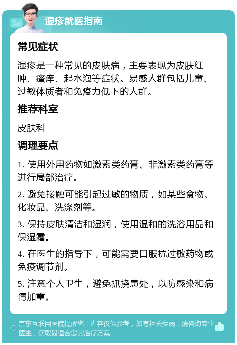 湿疹就医指南 常见症状 湿疹是一种常见的皮肤病，主要表现为皮肤红肿、瘙痒、起水泡等症状。易感人群包括儿童、过敏体质者和免疫力低下的人群。 推荐科室 皮肤科 调理要点 1. 使用外用药物如激素类药膏、非激素类药膏等进行局部治疗。 2. 避免接触可能引起过敏的物质，如某些食物、化妆品、洗涤剂等。 3. 保持皮肤清洁和湿润，使用温和的洗浴用品和保湿霜。 4. 在医生的指导下，可能需要口服抗过敏药物或免疫调节剂。 5. 注意个人卫生，避免抓挠患处，以防感染和病情加重。