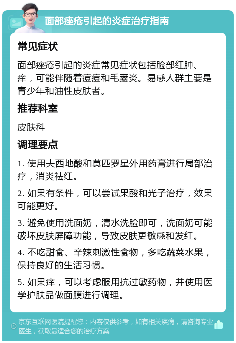 面部痤疮引起的炎症治疗指南 常见症状 面部痤疮引起的炎症常见症状包括脸部红肿、痒，可能伴随着痘痘和毛囊炎。易感人群主要是青少年和油性皮肤者。 推荐科室 皮肤科 调理要点 1. 使用夫西地酸和莫匹罗星外用药膏进行局部治疗，消炎祛红。 2. 如果有条件，可以尝试果酸和光子治疗，效果可能更好。 3. 避免使用洗面奶，清水洗脸即可，洗面奶可能破坏皮肤屏障功能，导致皮肤更敏感和发红。 4. 不吃甜食、辛辣刺激性食物，多吃蔬菜水果，保持良好的生活习惯。 5. 如果痒，可以考虑服用抗过敏药物，并使用医学护肤品做面膜进行调理。