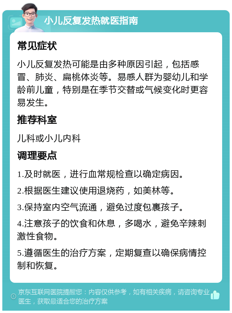 小儿反复发热就医指南 常见症状 小儿反复发热可能是由多种原因引起，包括感冒、肺炎、扁桃体炎等。易感人群为婴幼儿和学龄前儿童，特别是在季节交替或气候变化时更容易发生。 推荐科室 儿科或小儿内科 调理要点 1.及时就医，进行血常规检查以确定病因。 2.根据医生建议使用退烧药，如美林等。 3.保持室内空气流通，避免过度包裹孩子。 4.注意孩子的饮食和休息，多喝水，避免辛辣刺激性食物。 5.遵循医生的治疗方案，定期复查以确保病情控制和恢复。