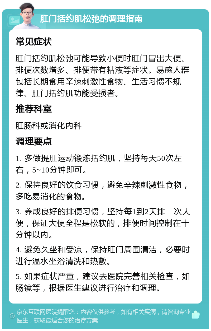 肛门括约肌松弛的调理指南 常见症状 肛门括约肌松弛可能导致小便时肛门冒出大便、排便次数增多、排便带有粘液等症状。易感人群包括长期食用辛辣刺激性食物、生活习惯不规律、肛门括约肌功能受损者。 推荐科室 肛肠科或消化内科 调理要点 1. 多做提肛运动锻炼括约肌，坚持每天50次左右，5~10分钟即可。 2. 保持良好的饮食习惯，避免辛辣刺激性食物，多吃易消化的食物。 3. 养成良好的排便习惯，坚持每1到2天排一次大便，保证大便全程是松软的，排便时间控制在十分钟以内。 4. 避免久坐和受凉，保持肛门周围清洁，必要时进行温水坐浴清洗和热敷。 5. 如果症状严重，建议去医院完善相关检查，如肠镜等，根据医生建议进行治疗和调理。