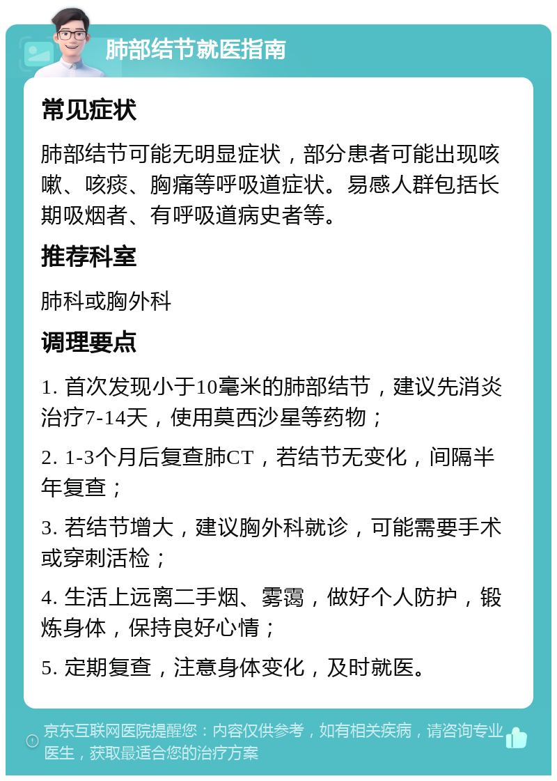 肺部结节就医指南 常见症状 肺部结节可能无明显症状，部分患者可能出现咳嗽、咳痰、胸痛等呼吸道症状。易感人群包括长期吸烟者、有呼吸道病史者等。 推荐科室 肺科或胸外科 调理要点 1. 首次发现小于10毫米的肺部结节，建议先消炎治疗7-14天，使用莫西沙星等药物； 2. 1-3个月后复查肺CT，若结节无变化，间隔半年复查； 3. 若结节增大，建议胸外科就诊，可能需要手术或穿刺活检； 4. 生活上远离二手烟、雾霭，做好个人防护，锻炼身体，保持良好心情； 5. 定期复查，注意身体变化，及时就医。