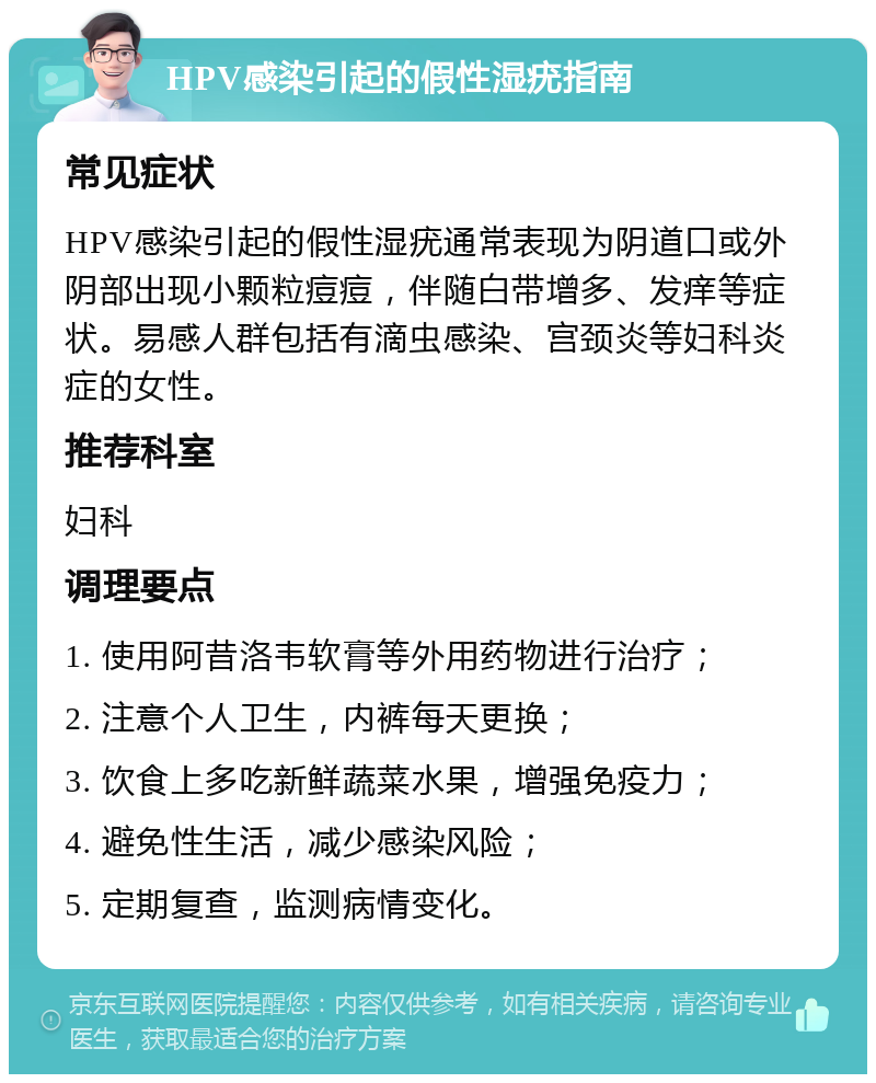 HPV感染引起的假性湿疣指南 常见症状 HPV感染引起的假性湿疣通常表现为阴道口或外阴部出现小颗粒痘痘，伴随白带增多、发痒等症状。易感人群包括有滴虫感染、宫颈炎等妇科炎症的女性。 推荐科室 妇科 调理要点 1. 使用阿昔洛韦软膏等外用药物进行治疗； 2. 注意个人卫生，内裤每天更换； 3. 饮食上多吃新鲜蔬菜水果，增强免疫力； 4. 避免性生活，减少感染风险； 5. 定期复查，监测病情变化。