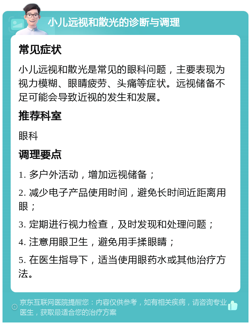 小儿远视和散光的诊断与调理 常见症状 小儿远视和散光是常见的眼科问题，主要表现为视力模糊、眼睛疲劳、头痛等症状。远视储备不足可能会导致近视的发生和发展。 推荐科室 眼科 调理要点 1. 多户外活动，增加远视储备； 2. 减少电子产品使用时间，避免长时间近距离用眼； 3. 定期进行视力检查，及时发现和处理问题； 4. 注意用眼卫生，避免用手揉眼睛； 5. 在医生指导下，适当使用眼药水或其他治疗方法。