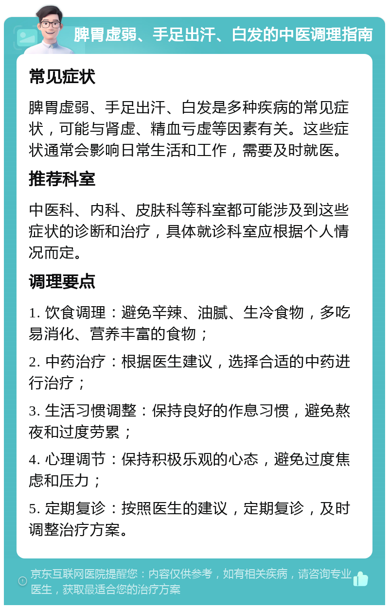 脾胃虚弱、手足出汗、白发的中医调理指南 常见症状 脾胃虚弱、手足出汗、白发是多种疾病的常见症状，可能与肾虚、精血亏虚等因素有关。这些症状通常会影响日常生活和工作，需要及时就医。 推荐科室 中医科、内科、皮肤科等科室都可能涉及到这些症状的诊断和治疗，具体就诊科室应根据个人情况而定。 调理要点 1. 饮食调理：避免辛辣、油腻、生冷食物，多吃易消化、营养丰富的食物； 2. 中药治疗：根据医生建议，选择合适的中药进行治疗； 3. 生活习惯调整：保持良好的作息习惯，避免熬夜和过度劳累； 4. 心理调节：保持积极乐观的心态，避免过度焦虑和压力； 5. 定期复诊：按照医生的建议，定期复诊，及时调整治疗方案。