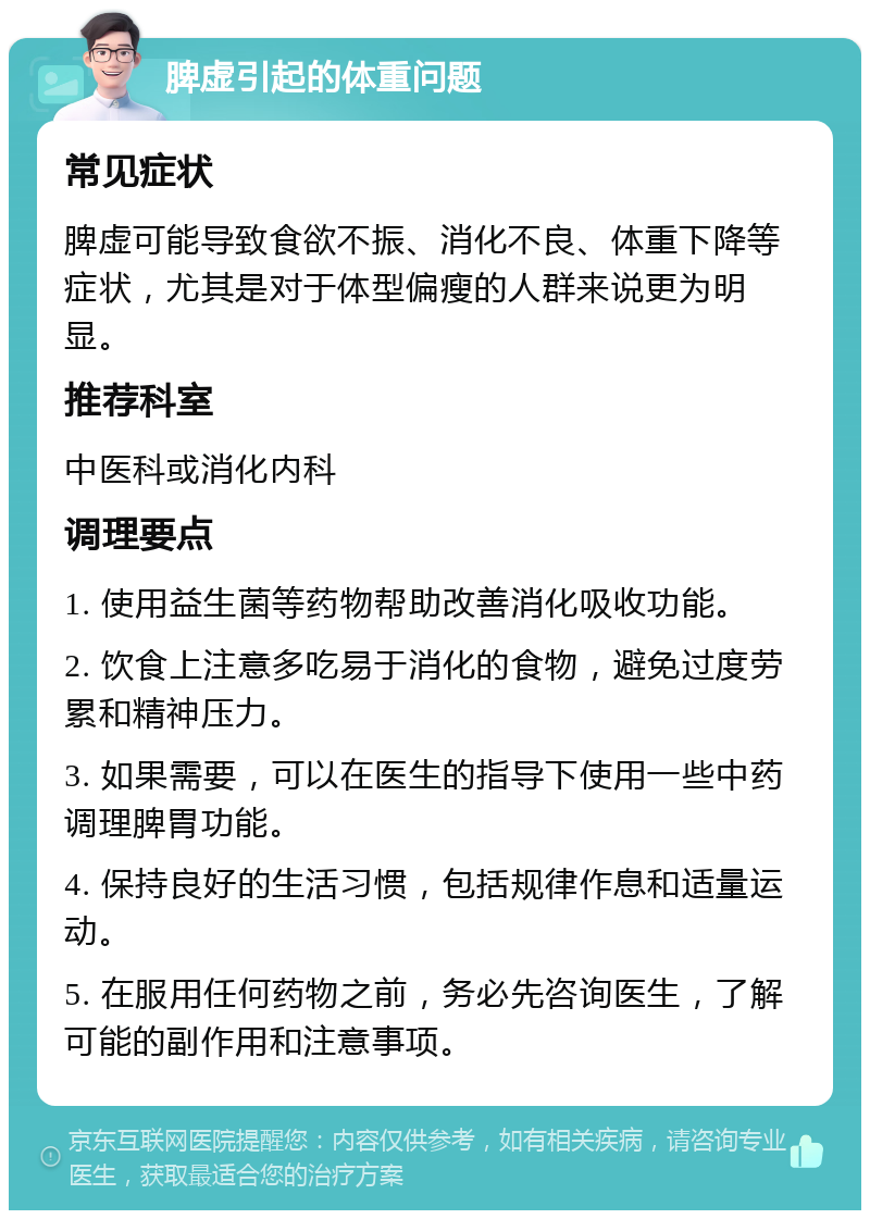 脾虚引起的体重问题 常见症状 脾虚可能导致食欲不振、消化不良、体重下降等症状，尤其是对于体型偏瘦的人群来说更为明显。 推荐科室 中医科或消化内科 调理要点 1. 使用益生菌等药物帮助改善消化吸收功能。 2. 饮食上注意多吃易于消化的食物，避免过度劳累和精神压力。 3. 如果需要，可以在医生的指导下使用一些中药调理脾胃功能。 4. 保持良好的生活习惯，包括规律作息和适量运动。 5. 在服用任何药物之前，务必先咨询医生，了解可能的副作用和注意事项。