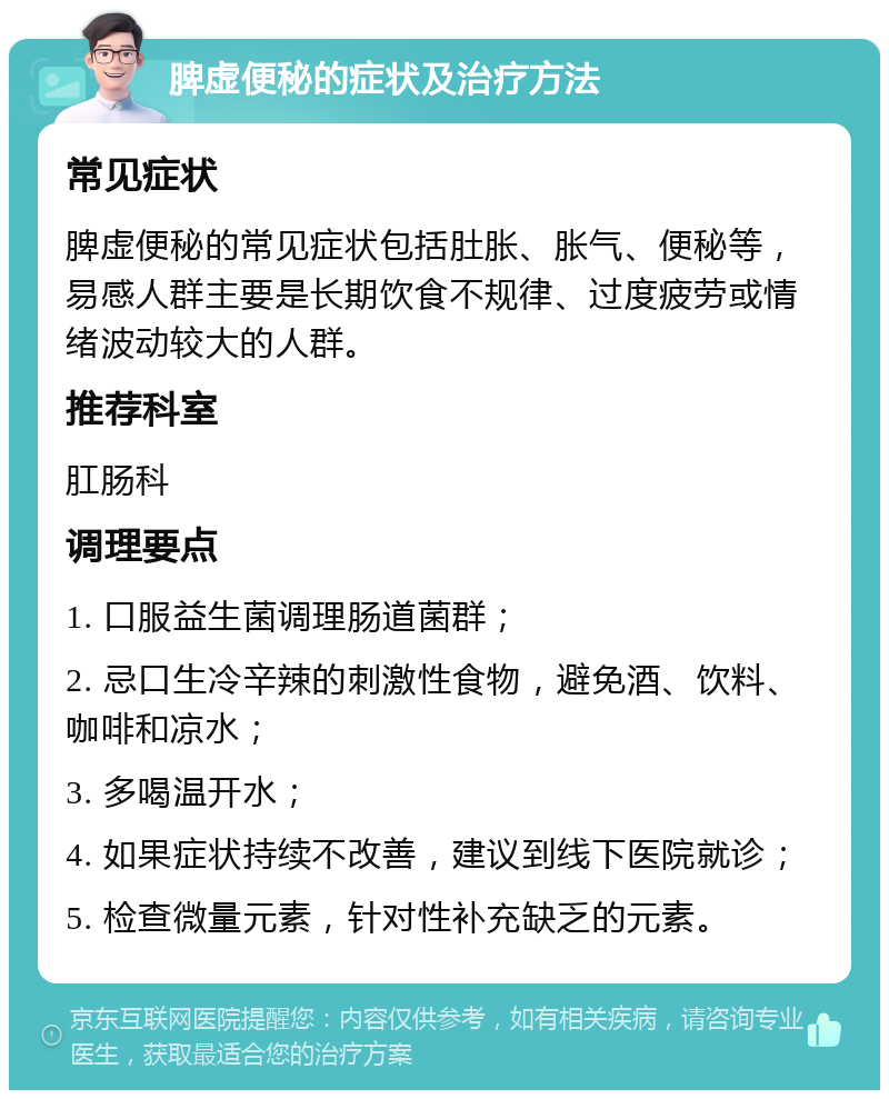 脾虚便秘的症状及治疗方法 常见症状 脾虚便秘的常见症状包括肚胀、胀气、便秘等，易感人群主要是长期饮食不规律、过度疲劳或情绪波动较大的人群。 推荐科室 肛肠科 调理要点 1. 口服益生菌调理肠道菌群； 2. 忌口生冷辛辣的刺激性食物，避免酒、饮料、咖啡和凉水； 3. 多喝温开水； 4. 如果症状持续不改善，建议到线下医院就诊； 5. 检查微量元素，针对性补充缺乏的元素。