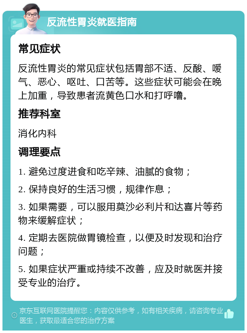 反流性胃炎就医指南 常见症状 反流性胃炎的常见症状包括胃部不适、反酸、嗳气、恶心、呕吐、口苦等。这些症状可能会在晚上加重，导致患者流黄色口水和打呼噜。 推荐科室 消化内科 调理要点 1. 避免过度进食和吃辛辣、油腻的食物； 2. 保持良好的生活习惯，规律作息； 3. 如果需要，可以服用莫沙必利片和达喜片等药物来缓解症状； 4. 定期去医院做胃镜检查，以便及时发现和治疗问题； 5. 如果症状严重或持续不改善，应及时就医并接受专业的治疗。