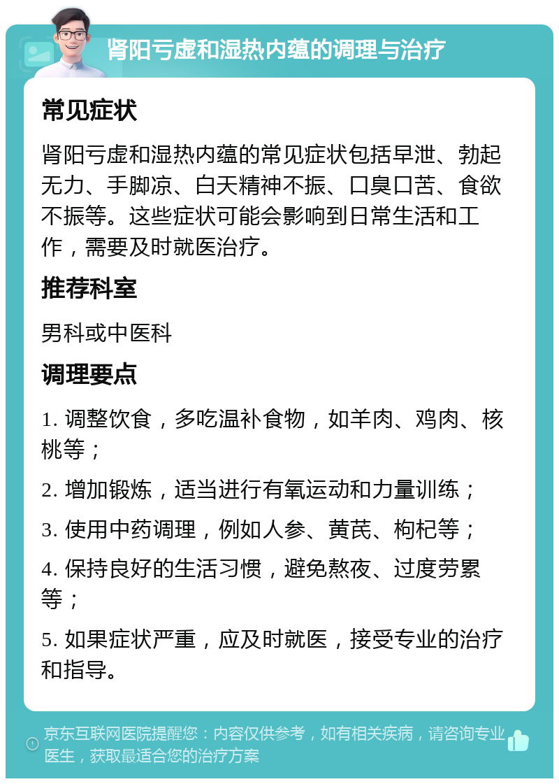 肾阳亏虚和湿热内蕴的调理与治疗 常见症状 肾阳亏虚和湿热内蕴的常见症状包括早泄、勃起无力、手脚凉、白天精神不振、口臭口苦、食欲不振等。这些症状可能会影响到日常生活和工作，需要及时就医治疗。 推荐科室 男科或中医科 调理要点 1. 调整饮食，多吃温补食物，如羊肉、鸡肉、核桃等； 2. 增加锻炼，适当进行有氧运动和力量训练； 3. 使用中药调理，例如人参、黄芪、枸杞等； 4. 保持良好的生活习惯，避免熬夜、过度劳累等； 5. 如果症状严重，应及时就医，接受专业的治疗和指导。