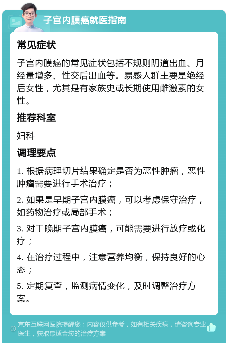 子宫内膜癌就医指南 常见症状 子宫内膜癌的常见症状包括不规则阴道出血、月经量增多、性交后出血等。易感人群主要是绝经后女性，尤其是有家族史或长期使用雌激素的女性。 推荐科室 妇科 调理要点 1. 根据病理切片结果确定是否为恶性肿瘤，恶性肿瘤需要进行手术治疗； 2. 如果是早期子宫内膜癌，可以考虑保守治疗，如药物治疗或局部手术； 3. 对于晚期子宫内膜癌，可能需要进行放疗或化疗； 4. 在治疗过程中，注意营养均衡，保持良好的心态； 5. 定期复查，监测病情变化，及时调整治疗方案。