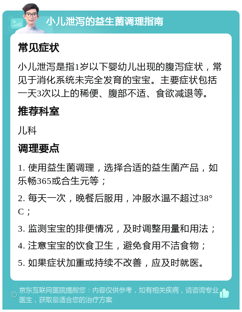 小儿泄泻的益生菌调理指南 常见症状 小儿泄泻是指1岁以下婴幼儿出现的腹泻症状，常见于消化系统未完全发育的宝宝。主要症状包括一天3次以上的稀便、腹部不适、食欲减退等。 推荐科室 儿科 调理要点 1. 使用益生菌调理，选择合适的益生菌产品，如乐畅365或合生元等； 2. 每天一次，晚餐后服用，冲服水温不超过38°C； 3. 监测宝宝的排便情况，及时调整用量和用法； 4. 注意宝宝的饮食卫生，避免食用不洁食物； 5. 如果症状加重或持续不改善，应及时就医。