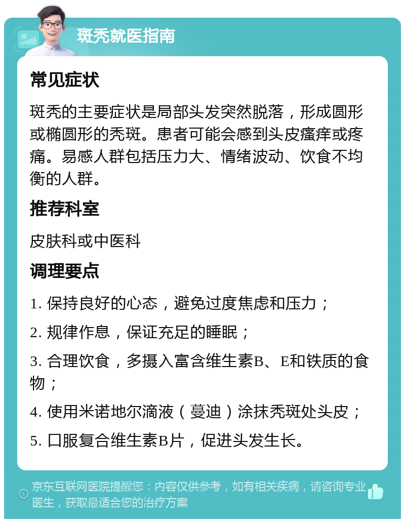 斑秃就医指南 常见症状 斑秃的主要症状是局部头发突然脱落，形成圆形或椭圆形的秃斑。患者可能会感到头皮瘙痒或疼痛。易感人群包括压力大、情绪波动、饮食不均衡的人群。 推荐科室 皮肤科或中医科 调理要点 1. 保持良好的心态，避免过度焦虑和压力； 2. 规律作息，保证充足的睡眠； 3. 合理饮食，多摄入富含维生素B、E和铁质的食物； 4. 使用米诺地尔滴液（蔓迪）涂抹秃斑处头皮； 5. 口服复合维生素B片，促进头发生长。