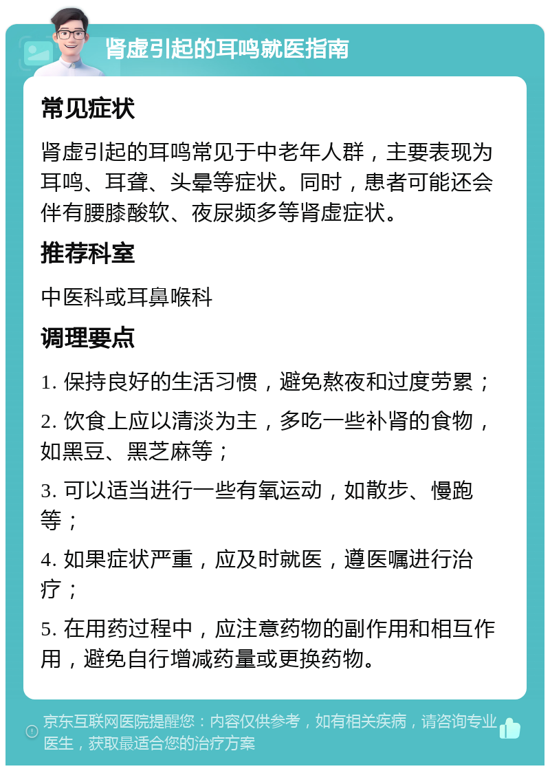 肾虚引起的耳鸣就医指南 常见症状 肾虚引起的耳鸣常见于中老年人群，主要表现为耳鸣、耳聋、头晕等症状。同时，患者可能还会伴有腰膝酸软、夜尿频多等肾虚症状。 推荐科室 中医科或耳鼻喉科 调理要点 1. 保持良好的生活习惯，避免熬夜和过度劳累； 2. 饮食上应以清淡为主，多吃一些补肾的食物，如黑豆、黑芝麻等； 3. 可以适当进行一些有氧运动，如散步、慢跑等； 4. 如果症状严重，应及时就医，遵医嘱进行治疗； 5. 在用药过程中，应注意药物的副作用和相互作用，避免自行增减药量或更换药物。