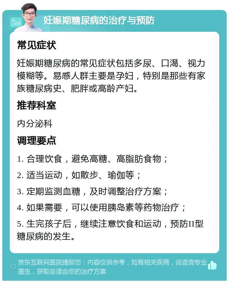 妊娠期糖尿病的治疗与预防 常见症状 妊娠期糖尿病的常见症状包括多尿、口渴、视力模糊等。易感人群主要是孕妇，特别是那些有家族糖尿病史、肥胖或高龄产妇。 推荐科室 内分泌科 调理要点 1. 合理饮食，避免高糖、高脂肪食物； 2. 适当运动，如散步、瑜伽等； 3. 定期监测血糖，及时调整治疗方案； 4. 如果需要，可以使用胰岛素等药物治疗； 5. 生完孩子后，继续注意饮食和运动，预防II型糖尿病的发生。