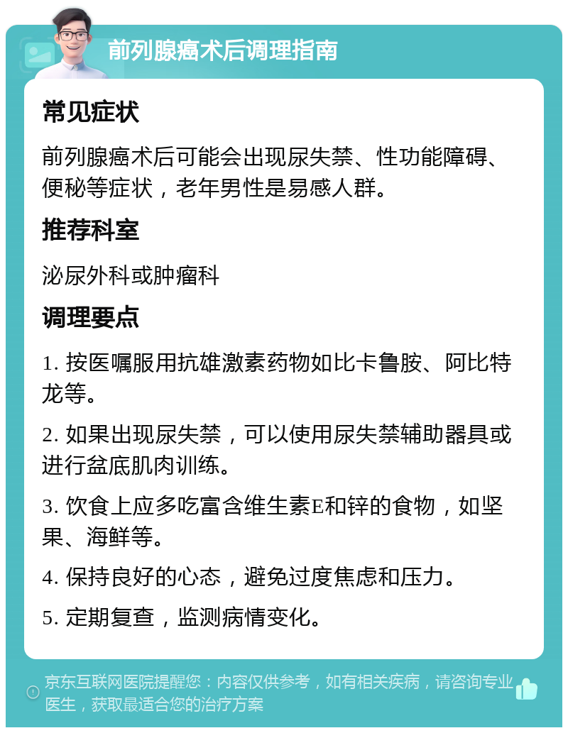 前列腺癌术后调理指南 常见症状 前列腺癌术后可能会出现尿失禁、性功能障碍、便秘等症状，老年男性是易感人群。 推荐科室 泌尿外科或肿瘤科 调理要点 1. 按医嘱服用抗雄激素药物如比卡鲁胺、阿比特龙等。 2. 如果出现尿失禁，可以使用尿失禁辅助器具或进行盆底肌肉训练。 3. 饮食上应多吃富含维生素E和锌的食物，如坚果、海鲜等。 4. 保持良好的心态，避免过度焦虑和压力。 5. 定期复查，监测病情变化。