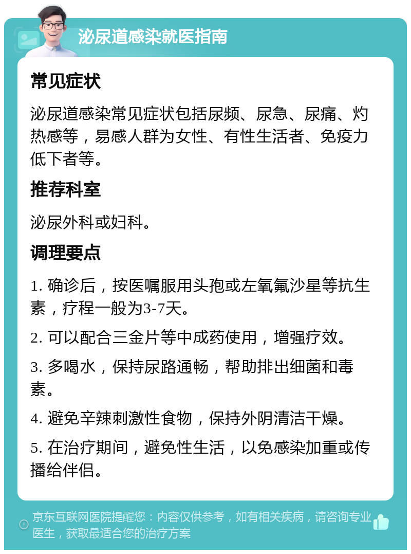 泌尿道感染就医指南 常见症状 泌尿道感染常见症状包括尿频、尿急、尿痛、灼热感等，易感人群为女性、有性生活者、免疫力低下者等。 推荐科室 泌尿外科或妇科。 调理要点 1. 确诊后，按医嘱服用头孢或左氧氟沙星等抗生素，疗程一般为3-7天。 2. 可以配合三金片等中成药使用，增强疗效。 3. 多喝水，保持尿路通畅，帮助排出细菌和毒素。 4. 避免辛辣刺激性食物，保持外阴清洁干燥。 5. 在治疗期间，避免性生活，以免感染加重或传播给伴侣。