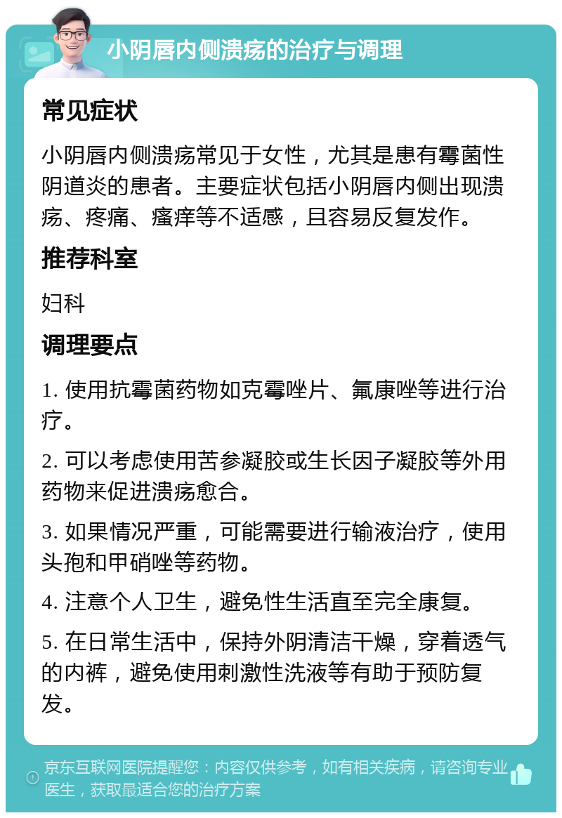 小阴唇内侧溃疡的治疗与调理 常见症状 小阴唇内侧溃疡常见于女性，尤其是患有霉菌性阴道炎的患者。主要症状包括小阴唇内侧出现溃疡、疼痛、瘙痒等不适感，且容易反复发作。 推荐科室 妇科 调理要点 1. 使用抗霉菌药物如克霉唑片、氟康唑等进行治疗。 2. 可以考虑使用苦参凝胶或生长因子凝胶等外用药物来促进溃疡愈合。 3. 如果情况严重，可能需要进行输液治疗，使用头孢和甲硝唑等药物。 4. 注意个人卫生，避免性生活直至完全康复。 5. 在日常生活中，保持外阴清洁干燥，穿着透气的内裤，避免使用刺激性洗液等有助于预防复发。