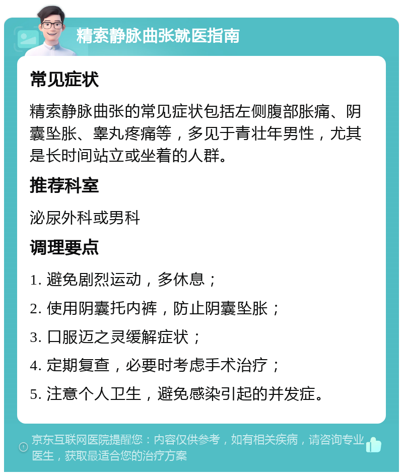 精索静脉曲张就医指南 常见症状 精索静脉曲张的常见症状包括左侧腹部胀痛、阴囊坠胀、睾丸疼痛等，多见于青壮年男性，尤其是长时间站立或坐着的人群。 推荐科室 泌尿外科或男科 调理要点 1. 避免剧烈运动，多休息； 2. 使用阴囊托内裤，防止阴囊坠胀； 3. 口服迈之灵缓解症状； 4. 定期复查，必要时考虑手术治疗； 5. 注意个人卫生，避免感染引起的并发症。