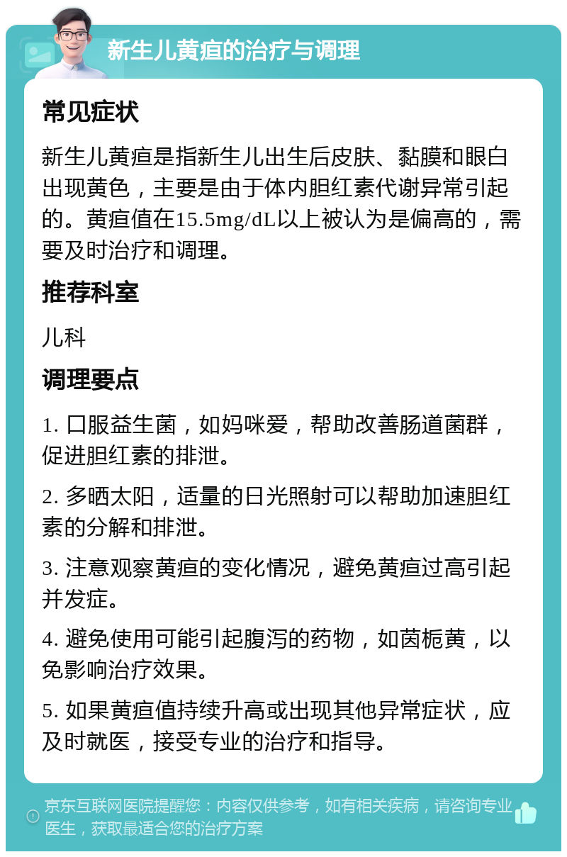 新生儿黄疸的治疗与调理 常见症状 新生儿黄疸是指新生儿出生后皮肤、黏膜和眼白出现黄色，主要是由于体内胆红素代谢异常引起的。黄疸值在15.5mg/dL以上被认为是偏高的，需要及时治疗和调理。 推荐科室 儿科 调理要点 1. 口服益生菌，如妈咪爱，帮助改善肠道菌群，促进胆红素的排泄。 2. 多晒太阳，适量的日光照射可以帮助加速胆红素的分解和排泄。 3. 注意观察黄疸的变化情况，避免黄疸过高引起并发症。 4. 避免使用可能引起腹泻的药物，如茵栀黄，以免影响治疗效果。 5. 如果黄疸值持续升高或出现其他异常症状，应及时就医，接受专业的治疗和指导。