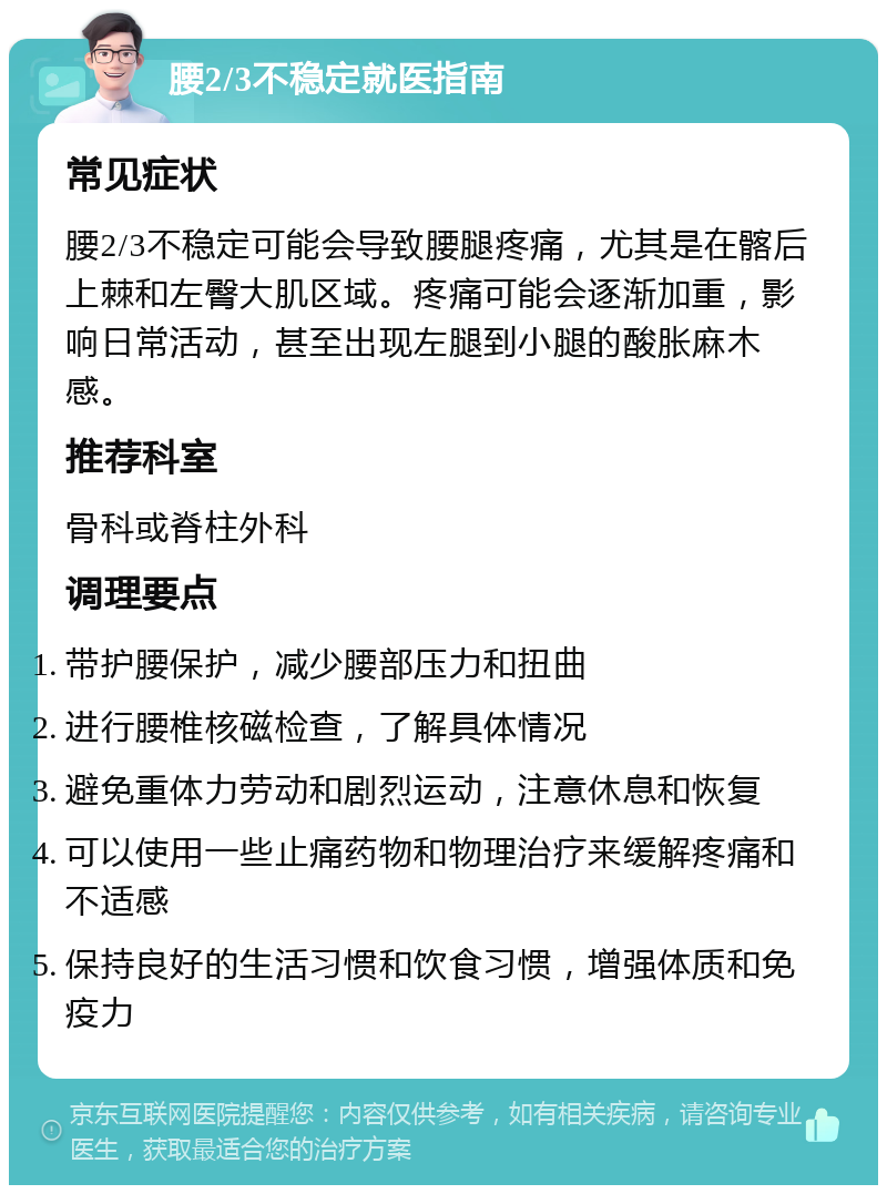 腰2/3不稳定就医指南 常见症状 腰2/3不稳定可能会导致腰腿疼痛，尤其是在髂后上棘和左臀大肌区域。疼痛可能会逐渐加重，影响日常活动，甚至出现左腿到小腿的酸胀麻木感。 推荐科室 骨科或脊柱外科 调理要点 带护腰保护，减少腰部压力和扭曲 进行腰椎核磁检查，了解具体情况 避免重体力劳动和剧烈运动，注意休息和恢复 可以使用一些止痛药物和物理治疗来缓解疼痛和不适感 保持良好的生活习惯和饮食习惯，增强体质和免疫力