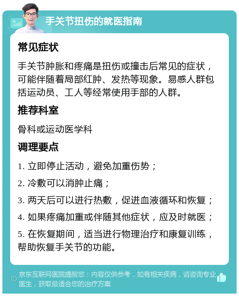 手关节扭伤的就医指南 常见症状 手关节肿胀和疼痛是扭伤或撞击后常见的症状，可能伴随着局部红肿、发热等现象。易感人群包括运动员、工人等经常使用手部的人群。 推荐科室 骨科或运动医学科 调理要点 1. 立即停止活动，避免加重伤势； 2. 冷敷可以消肿止痛； 3. 两天后可以进行热敷，促进血液循环和恢复； 4. 如果疼痛加重或伴随其他症状，应及时就医； 5. 在恢复期间，适当进行物理治疗和康复训练，帮助恢复手关节的功能。