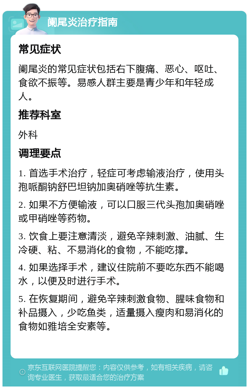 阑尾炎治疗指南 常见症状 阑尾炎的常见症状包括右下腹痛、恶心、呕吐、食欲不振等。易感人群主要是青少年和年轻成人。 推荐科室 外科 调理要点 1. 首选手术治疗，轻症可考虑输液治疗，使用头孢哌酮钠舒巴坦钠加奥硝唑等抗生素。 2. 如果不方便输液，可以口服三代头孢加奥硝唑或甲硝唑等药物。 3. 饮食上要注意清淡，避免辛辣刺激、油腻、生冷硬、粘、不易消化的食物，不能吃撑。 4. 如果选择手术，建议住院前不要吃东西不能喝水，以便及时进行手术。 5. 在恢复期间，避免辛辣刺激食物、腥味食物和补品摄入，少吃鱼类，适量摄入瘦肉和易消化的食物如雅培全安素等。