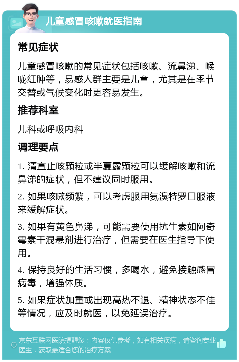 儿童感冒咳嗽就医指南 常见症状 儿童感冒咳嗽的常见症状包括咳嗽、流鼻涕、喉咙红肿等，易感人群主要是儿童，尤其是在季节交替或气候变化时更容易发生。 推荐科室 儿科或呼吸内科 调理要点 1. 清宣止咳颗粒或半夏露颗粒可以缓解咳嗽和流鼻涕的症状，但不建议同时服用。 2. 如果咳嗽频繁，可以考虑服用氨溴特罗口服液来缓解症状。 3. 如果有黄色鼻涕，可能需要使用抗生素如阿奇霉素干混悬剂进行治疗，但需要在医生指导下使用。 4. 保持良好的生活习惯，多喝水，避免接触感冒病毒，增强体质。 5. 如果症状加重或出现高热不退、精神状态不佳等情况，应及时就医，以免延误治疗。