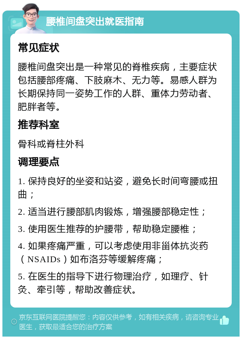 腰椎间盘突出就医指南 常见症状 腰椎间盘突出是一种常见的脊椎疾病，主要症状包括腰部疼痛、下肢麻木、无力等。易感人群为长期保持同一姿势工作的人群、重体力劳动者、肥胖者等。 推荐科室 骨科或脊柱外科 调理要点 1. 保持良好的坐姿和站姿，避免长时间弯腰或扭曲； 2. 适当进行腰部肌肉锻炼，增强腰部稳定性； 3. 使用医生推荐的护腰带，帮助稳定腰椎； 4. 如果疼痛严重，可以考虑使用非甾体抗炎药（NSAIDs）如布洛芬等缓解疼痛； 5. 在医生的指导下进行物理治疗，如理疗、针灸、牵引等，帮助改善症状。