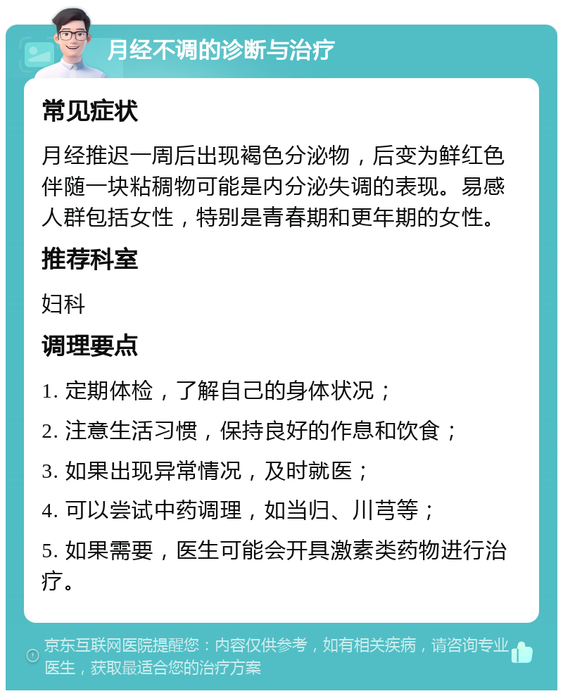 月经不调的诊断与治疗 常见症状 月经推迟一周后出现褐色分泌物，后变为鲜红色伴随一块粘稠物可能是内分泌失调的表现。易感人群包括女性，特别是青春期和更年期的女性。 推荐科室 妇科 调理要点 1. 定期体检，了解自己的身体状况； 2. 注意生活习惯，保持良好的作息和饮食； 3. 如果出现异常情况，及时就医； 4. 可以尝试中药调理，如当归、川芎等； 5. 如果需要，医生可能会开具激素类药物进行治疗。