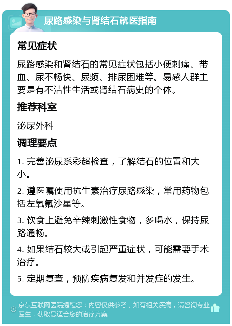 尿路感染与肾结石就医指南 常见症状 尿路感染和肾结石的常见症状包括小便刺痛、带血、尿不畅快、尿频、排尿困难等。易感人群主要是有不洁性生活或肾结石病史的个体。 推荐科室 泌尿外科 调理要点 1. 完善泌尿系彩超检查，了解结石的位置和大小。 2. 遵医嘱使用抗生素治疗尿路感染，常用药物包括左氧氟沙星等。 3. 饮食上避免辛辣刺激性食物，多喝水，保持尿路通畅。 4. 如果结石较大或引起严重症状，可能需要手术治疗。 5. 定期复查，预防疾病复发和并发症的发生。