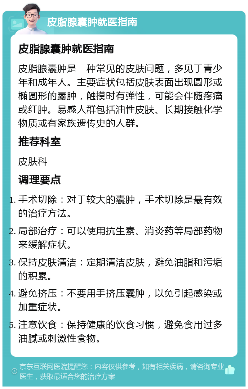 皮脂腺囊肿就医指南 皮脂腺囊肿就医指南 皮脂腺囊肿是一种常见的皮肤问题，多见于青少年和成年人。主要症状包括皮肤表面出现圆形或椭圆形的囊肿，触摸时有弹性，可能会伴随疼痛或红肿。易感人群包括油性皮肤、长期接触化学物质或有家族遗传史的人群。 推荐科室 皮肤科 调理要点 手术切除：对于较大的囊肿，手术切除是最有效的治疗方法。 局部治疗：可以使用抗生素、消炎药等局部药物来缓解症状。 保持皮肤清洁：定期清洁皮肤，避免油脂和污垢的积累。 避免挤压：不要用手挤压囊肿，以免引起感染或加重症状。 注意饮食：保持健康的饮食习惯，避免食用过多油腻或刺激性食物。