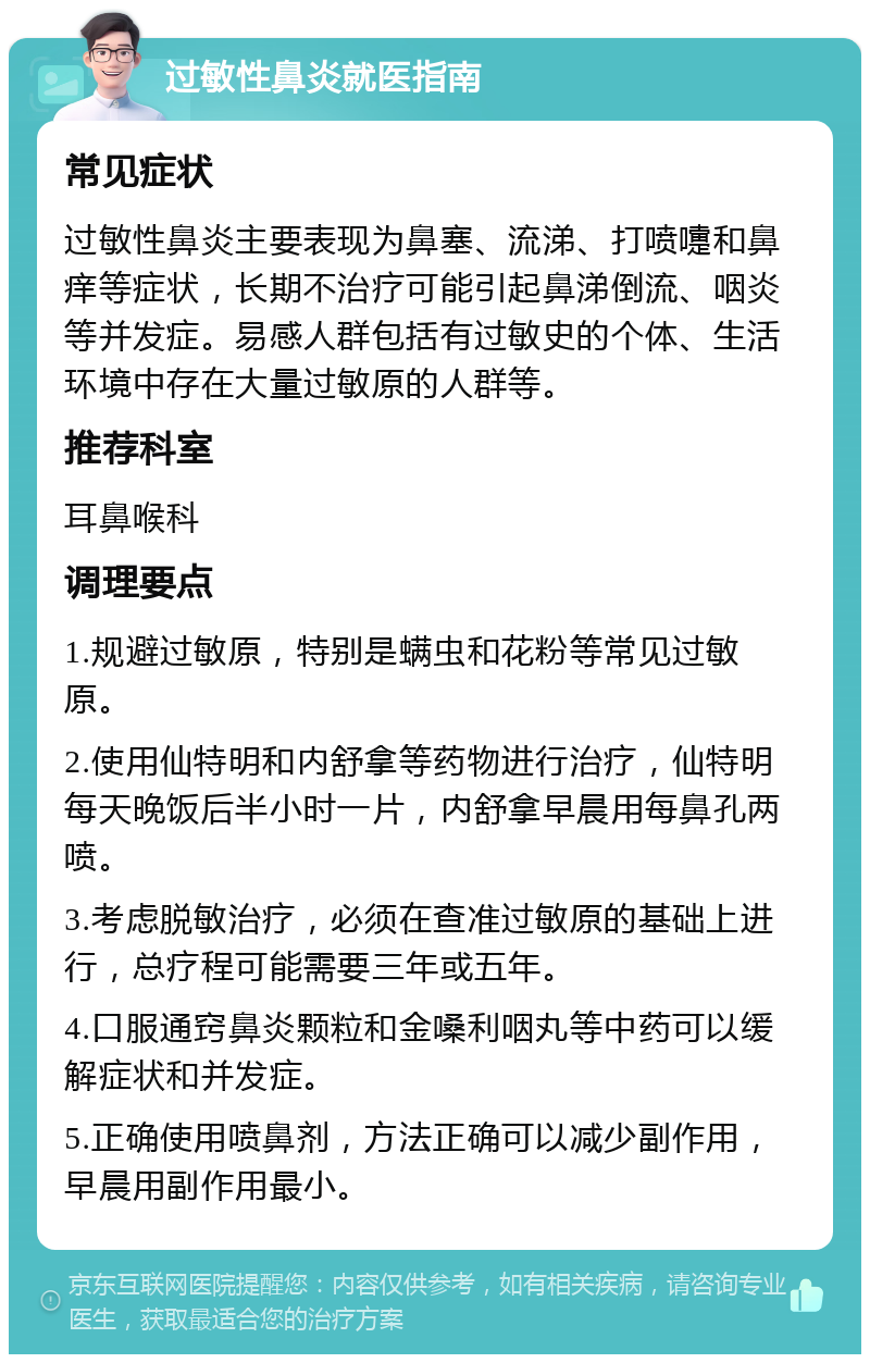 过敏性鼻炎就医指南 常见症状 过敏性鼻炎主要表现为鼻塞、流涕、打喷嚏和鼻痒等症状，长期不治疗可能引起鼻涕倒流、咽炎等并发症。易感人群包括有过敏史的个体、生活环境中存在大量过敏原的人群等。 推荐科室 耳鼻喉科 调理要点 1.规避过敏原，特别是螨虫和花粉等常见过敏原。 2.使用仙特明和内舒拿等药物进行治疗，仙特明每天晚饭后半小时一片，内舒拿早晨用每鼻孔两喷。 3.考虑脱敏治疗，必须在查准过敏原的基础上进行，总疗程可能需要三年或五年。 4.口服通窍鼻炎颗粒和金嗓利咽丸等中药可以缓解症状和并发症。 5.正确使用喷鼻剂，方法正确可以减少副作用，早晨用副作用最小。