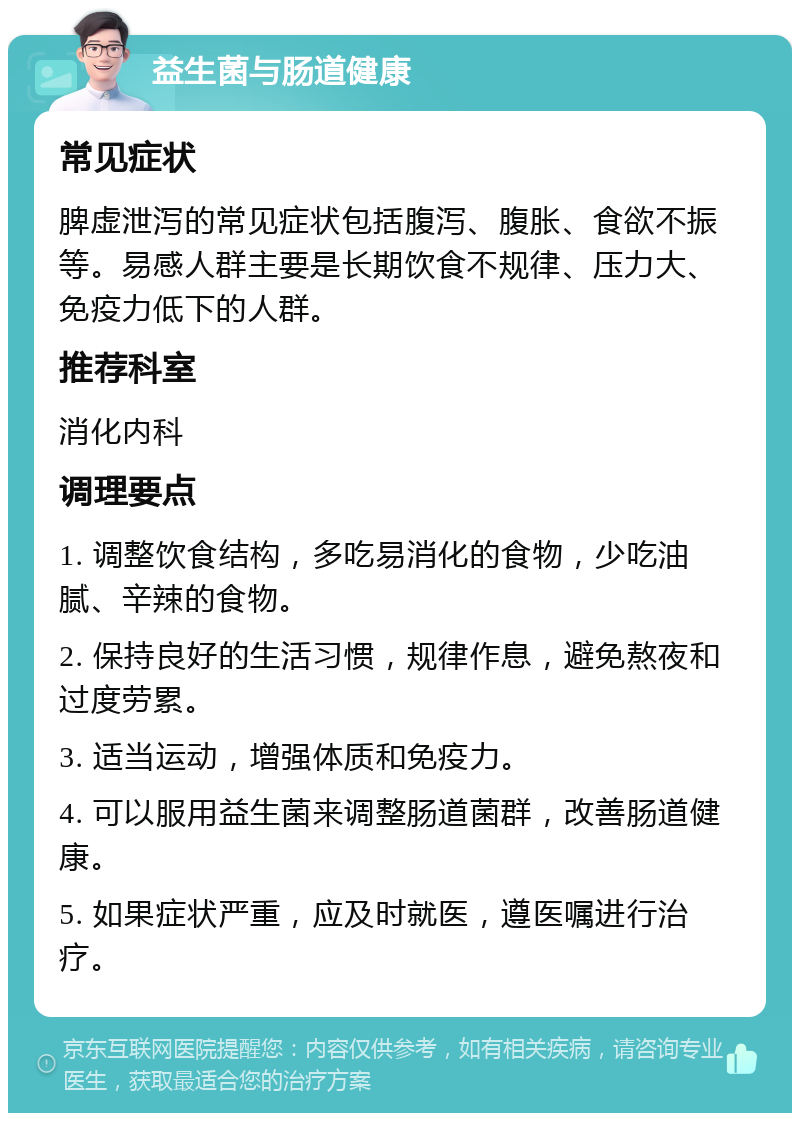 益生菌与肠道健康 常见症状 脾虚泄泻的常见症状包括腹泻、腹胀、食欲不振等。易感人群主要是长期饮食不规律、压力大、免疫力低下的人群。 推荐科室 消化内科 调理要点 1. 调整饮食结构，多吃易消化的食物，少吃油腻、辛辣的食物。 2. 保持良好的生活习惯，规律作息，避免熬夜和过度劳累。 3. 适当运动，增强体质和免疫力。 4. 可以服用益生菌来调整肠道菌群，改善肠道健康。 5. 如果症状严重，应及时就医，遵医嘱进行治疗。