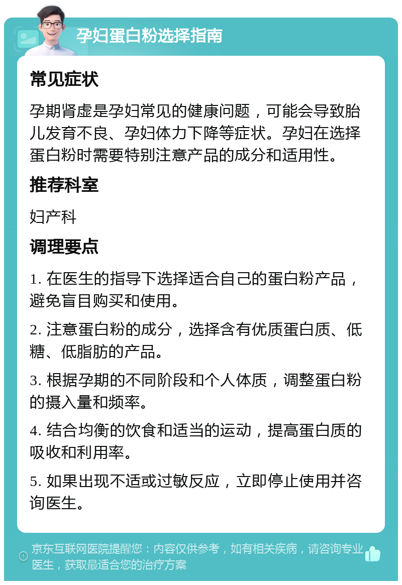 孕妇蛋白粉选择指南 常见症状 孕期肾虚是孕妇常见的健康问题，可能会导致胎儿发育不良、孕妇体力下降等症状。孕妇在选择蛋白粉时需要特别注意产品的成分和适用性。 推荐科室 妇产科 调理要点 1. 在医生的指导下选择适合自己的蛋白粉产品，避免盲目购买和使用。 2. 注意蛋白粉的成分，选择含有优质蛋白质、低糖、低脂肪的产品。 3. 根据孕期的不同阶段和个人体质，调整蛋白粉的摄入量和频率。 4. 结合均衡的饮食和适当的运动，提高蛋白质的吸收和利用率。 5. 如果出现不适或过敏反应，立即停止使用并咨询医生。