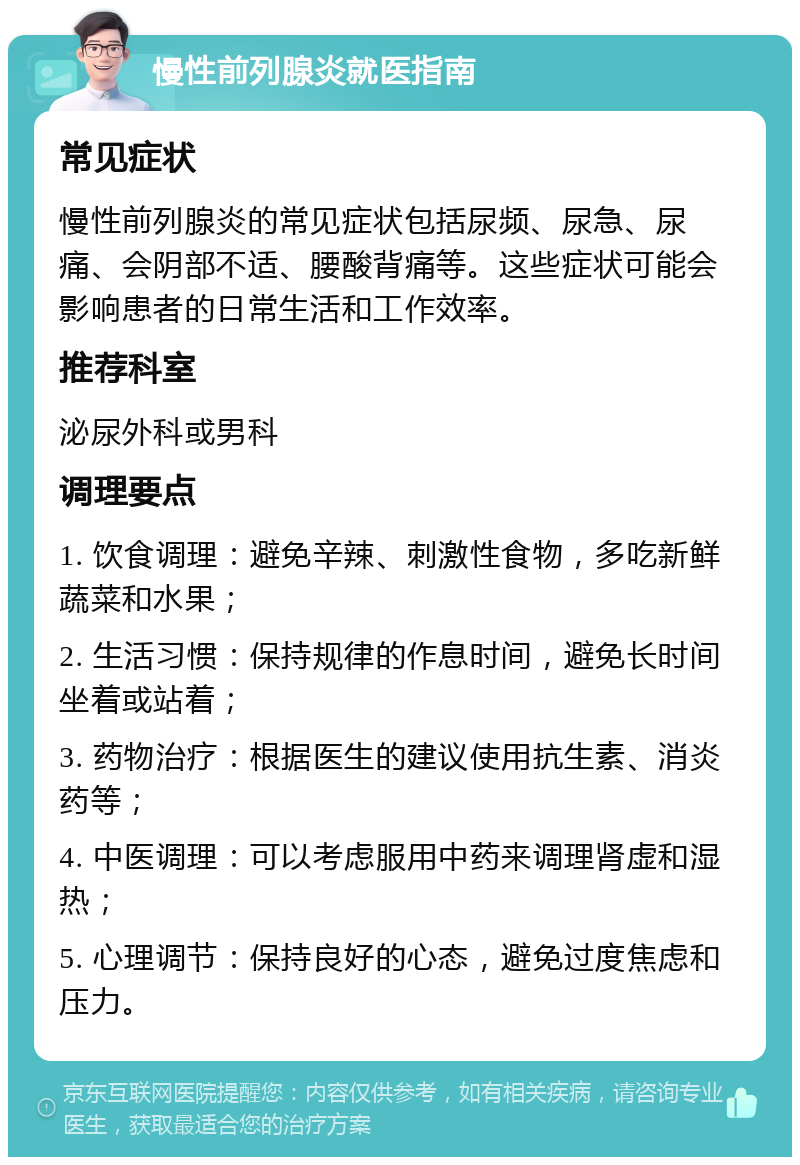 慢性前列腺炎就医指南 常见症状 慢性前列腺炎的常见症状包括尿频、尿急、尿痛、会阴部不适、腰酸背痛等。这些症状可能会影响患者的日常生活和工作效率。 推荐科室 泌尿外科或男科 调理要点 1. 饮食调理：避免辛辣、刺激性食物，多吃新鲜蔬菜和水果； 2. 生活习惯：保持规律的作息时间，避免长时间坐着或站着； 3. 药物治疗：根据医生的建议使用抗生素、消炎药等； 4. 中医调理：可以考虑服用中药来调理肾虚和湿热； 5. 心理调节：保持良好的心态，避免过度焦虑和压力。