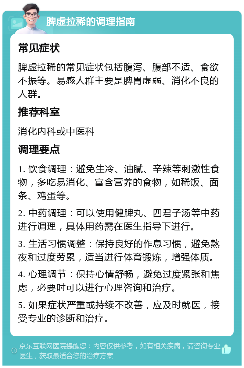 脾虚拉稀的调理指南 常见症状 脾虚拉稀的常见症状包括腹泻、腹部不适、食欲不振等。易感人群主要是脾胃虚弱、消化不良的人群。 推荐科室 消化内科或中医科 调理要点 1. 饮食调理：避免生冷、油腻、辛辣等刺激性食物，多吃易消化、富含营养的食物，如稀饭、面条、鸡蛋等。 2. 中药调理：可以使用健脾丸、四君子汤等中药进行调理，具体用药需在医生指导下进行。 3. 生活习惯调整：保持良好的作息习惯，避免熬夜和过度劳累，适当进行体育锻炼，增强体质。 4. 心理调节：保持心情舒畅，避免过度紧张和焦虑，必要时可以进行心理咨询和治疗。 5. 如果症状严重或持续不改善，应及时就医，接受专业的诊断和治疗。