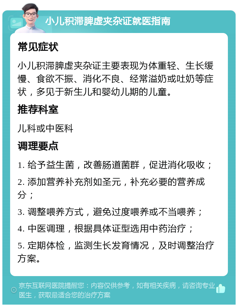 小儿积滞脾虚夹杂证就医指南 常见症状 小儿积滞脾虚夹杂证主要表现为体重轻、生长缓慢、食欲不振、消化不良、经常溢奶或吐奶等症状，多见于新生儿和婴幼儿期的儿童。 推荐科室 儿科或中医科 调理要点 1. 给予益生菌，改善肠道菌群，促进消化吸收； 2. 添加营养补充剂如圣元，补充必要的营养成分； 3. 调整喂养方式，避免过度喂养或不当喂养； 4. 中医调理，根据具体证型选用中药治疗； 5. 定期体检，监测生长发育情况，及时调整治疗方案。