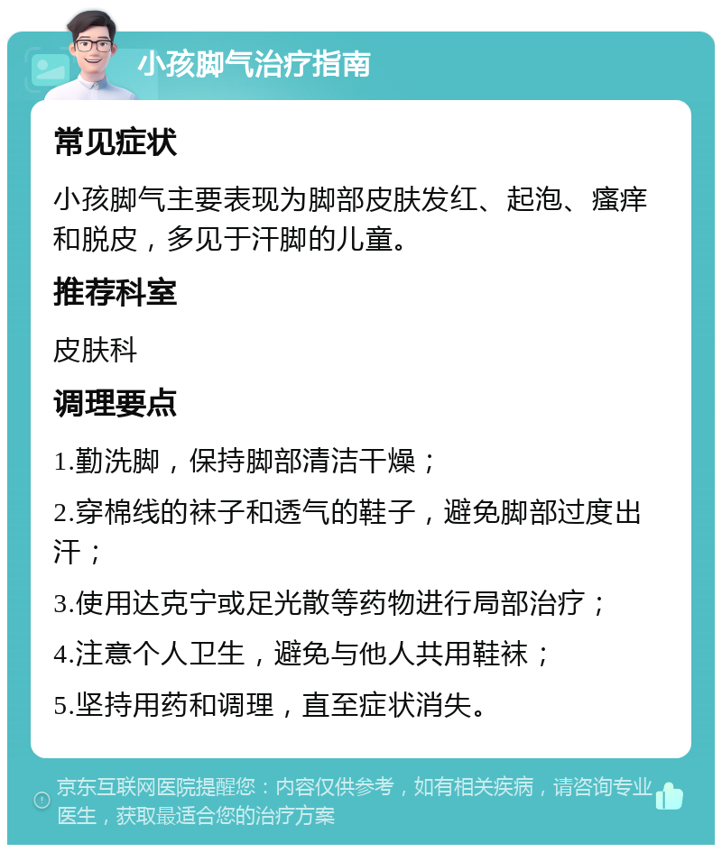 小孩脚气治疗指南 常见症状 小孩脚气主要表现为脚部皮肤发红、起泡、瘙痒和脱皮，多见于汗脚的儿童。 推荐科室 皮肤科 调理要点 1.勤洗脚，保持脚部清洁干燥； 2.穿棉线的袜子和透气的鞋子，避免脚部过度出汗； 3.使用达克宁或足光散等药物进行局部治疗； 4.注意个人卫生，避免与他人共用鞋袜； 5.坚持用药和调理，直至症状消失。