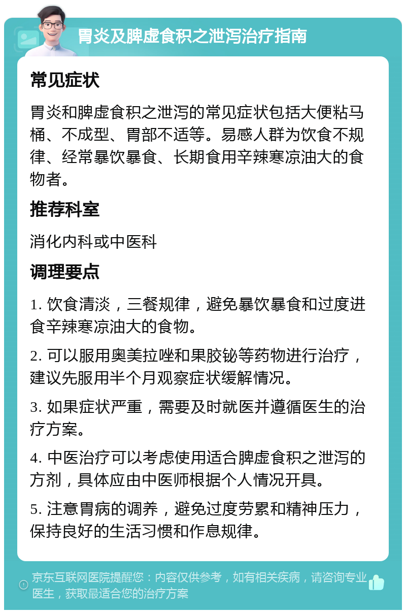 胃炎及脾虚食积之泄泻治疗指南 常见症状 胃炎和脾虚食积之泄泻的常见症状包括大便粘马桶、不成型、胃部不适等。易感人群为饮食不规律、经常暴饮暴食、长期食用辛辣寒凉油大的食物者。 推荐科室 消化内科或中医科 调理要点 1. 饮食清淡，三餐规律，避免暴饮暴食和过度进食辛辣寒凉油大的食物。 2. 可以服用奥美拉唑和果胶铋等药物进行治疗，建议先服用半个月观察症状缓解情况。 3. 如果症状严重，需要及时就医并遵循医生的治疗方案。 4. 中医治疗可以考虑使用适合脾虚食积之泄泻的方剂，具体应由中医师根据个人情况开具。 5. 注意胃病的调养，避免过度劳累和精神压力，保持良好的生活习惯和作息规律。