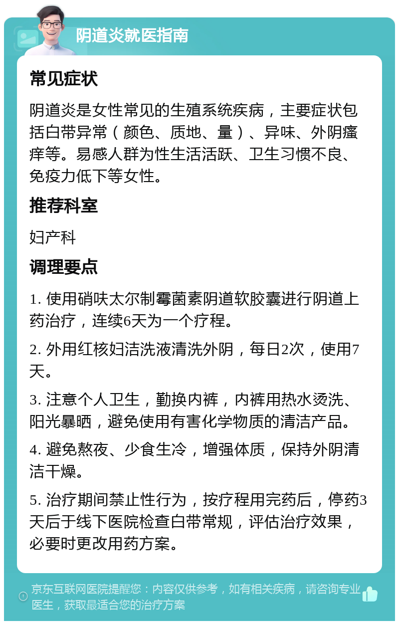 阴道炎就医指南 常见症状 阴道炎是女性常见的生殖系统疾病，主要症状包括白带异常（颜色、质地、量）、异味、外阴瘙痒等。易感人群为性生活活跃、卫生习惯不良、免疫力低下等女性。 推荐科室 妇产科 调理要点 1. 使用硝呋太尔制霉菌素阴道软胶囊进行阴道上药治疗，连续6天为一个疗程。 2. 外用红核妇洁洗液清洗外阴，每日2次，使用7天。 3. 注意个人卫生，勤换内裤，内裤用热水烫洗、阳光暴晒，避免使用有害化学物质的清洁产品。 4. 避免熬夜、少食生冷，增强体质，保持外阴清洁干燥。 5. 治疗期间禁止性行为，按疗程用完药后，停药3天后于线下医院检查白带常规，评估治疗效果，必要时更改用药方案。