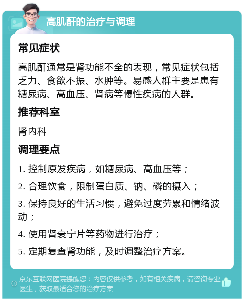 高肌酐的治疗与调理 常见症状 高肌酐通常是肾功能不全的表现，常见症状包括乏力、食欲不振、水肿等。易感人群主要是患有糖尿病、高血压、肾病等慢性疾病的人群。 推荐科室 肾内科 调理要点 1. 控制原发疾病，如糖尿病、高血压等； 2. 合理饮食，限制蛋白质、钠、磷的摄入； 3. 保持良好的生活习惯，避免过度劳累和情绪波动； 4. 使用肾衰宁片等药物进行治疗； 5. 定期复查肾功能，及时调整治疗方案。