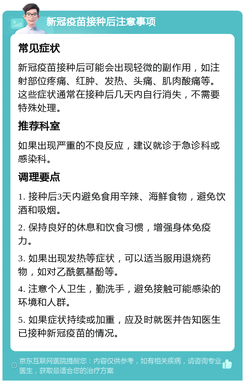 新冠疫苗接种后注意事项 常见症状 新冠疫苗接种后可能会出现轻微的副作用，如注射部位疼痛、红肿、发热、头痛、肌肉酸痛等。这些症状通常在接种后几天内自行消失，不需要特殊处理。 推荐科室 如果出现严重的不良反应，建议就诊于急诊科或感染科。 调理要点 1. 接种后3天内避免食用辛辣、海鲜食物，避免饮酒和吸烟。 2. 保持良好的休息和饮食习惯，增强身体免疫力。 3. 如果出现发热等症状，可以适当服用退烧药物，如对乙酰氨基酚等。 4. 注意个人卫生，勤洗手，避免接触可能感染的环境和人群。 5. 如果症状持续或加重，应及时就医并告知医生已接种新冠疫苗的情况。