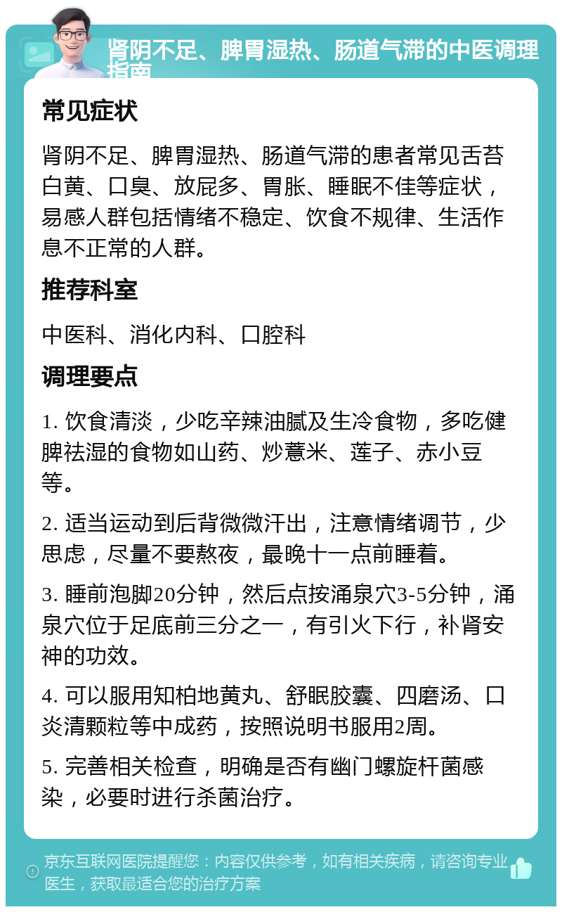 肾阴不足、脾胃湿热、肠道气滞的中医调理指南 常见症状 肾阴不足、脾胃湿热、肠道气滞的患者常见舌苔白黄、口臭、放屁多、胃胀、睡眠不佳等症状，易感人群包括情绪不稳定、饮食不规律、生活作息不正常的人群。 推荐科室 中医科、消化内科、口腔科 调理要点 1. 饮食清淡，少吃辛辣油腻及生冷食物，多吃健脾祛湿的食物如山药、炒薏米、莲子、赤小豆等。 2. 适当运动到后背微微汗出，注意情绪调节，少思虑，尽量不要熬夜，最晚十一点前睡着。 3. 睡前泡脚20分钟，然后点按涌泉穴3-5分钟，涌泉穴位于足底前三分之一，有引火下行，补肾安神的功效。 4. 可以服用知柏地黄丸、舒眠胶囊、四磨汤、口炎清颗粒等中成药，按照说明书服用2周。 5. 完善相关检查，明确是否有幽门螺旋杆菌感染，必要时进行杀菌治疗。