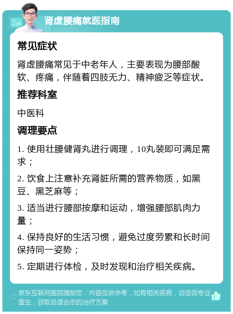 肾虚腰痛就医指南 常见症状 肾虚腰痛常见于中老年人，主要表现为腰部酸软、疼痛，伴随着四肢无力、精神疲乏等症状。 推荐科室 中医科 调理要点 1. 使用壮腰健肾丸进行调理，10丸装即可满足需求； 2. 饮食上注意补充肾脏所需的营养物质，如黑豆、黑芝麻等； 3. 适当进行腰部按摩和运动，增强腰部肌肉力量； 4. 保持良好的生活习惯，避免过度劳累和长时间保持同一姿势； 5. 定期进行体检，及时发现和治疗相关疾病。